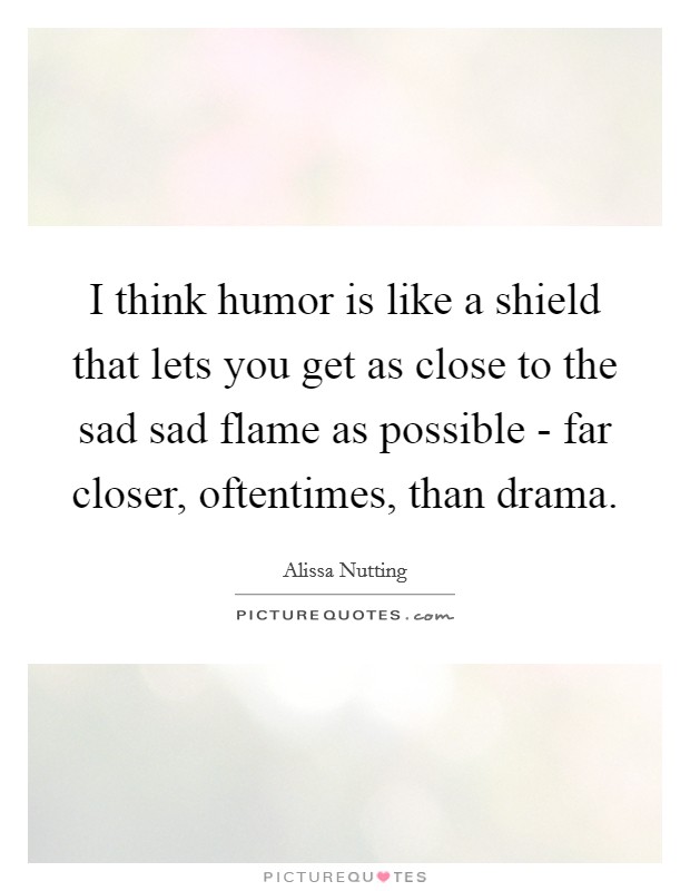 I think humor is like a shield that lets you get as close to the sad sad flame as possible - far closer, oftentimes, than drama. Picture Quote #1