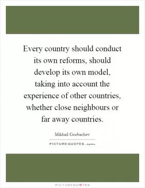 Every country should conduct its own reforms, should develop its own model, taking into account the experience of other countries, whether close neighbours or far away countries Picture Quote #1