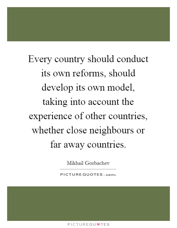Every country should conduct its own reforms, should develop its own model, taking into account the experience of other countries, whether close neighbours or far away countries. Picture Quote #1