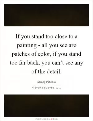 If you stand too close to a painting - all you see are patches of color, if you stand too far back, you can’t see any of the detail Picture Quote #1