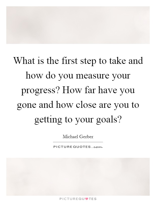 What is the first step to take and how do you measure your progress? How far have you gone and how close are you to getting to your goals? Picture Quote #1