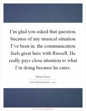 I’m glad you asked that question, because of any musical situation I’ve been in, the communication feels great here with Russell. He really pays close attention to what I’m doing because he cares Picture Quote #1