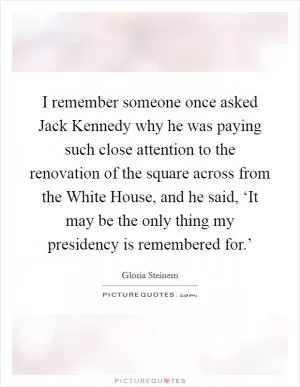 I remember someone once asked Jack Kennedy why he was paying such close attention to the renovation of the square across from the White House, and he said, ‘It may be the only thing my presidency is remembered for.’ Picture Quote #1