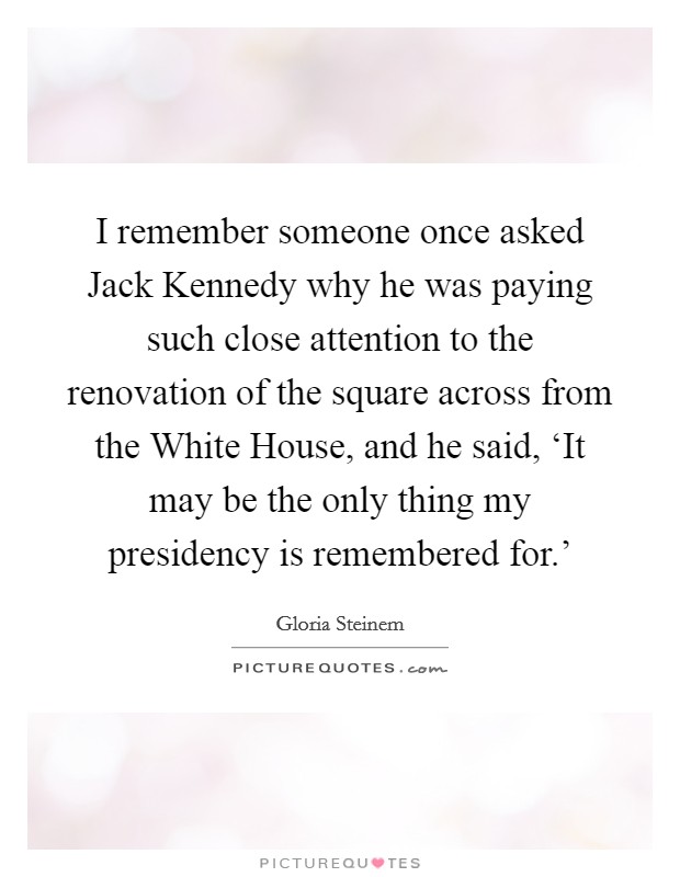 I remember someone once asked Jack Kennedy why he was paying such close attention to the renovation of the square across from the White House, and he said, ‘It may be the only thing my presidency is remembered for.' Picture Quote #1