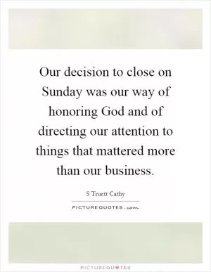 Our decision to close on Sunday was our way of honoring God and of directing our attention to things that mattered more than our business Picture Quote #1