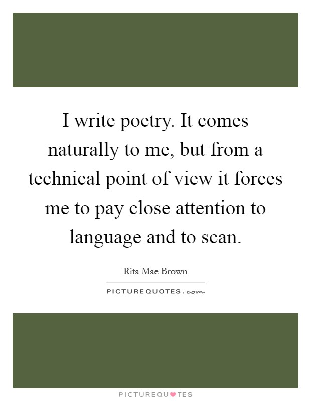 I write poetry. It comes naturally to me, but from a technical point of view it forces me to pay close attention to language and to scan. Picture Quote #1