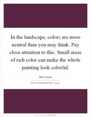 In the landscape, colors are more neutral than you may think. Pay close attention to this. Small areas of rich color can make the whole painting look colorful Picture Quote #1