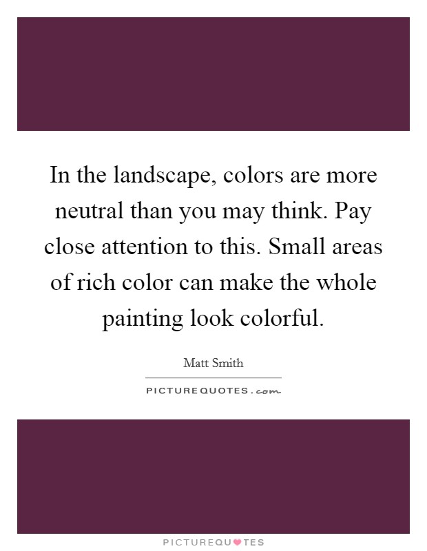 In the landscape, colors are more neutral than you may think. Pay close attention to this. Small areas of rich color can make the whole painting look colorful. Picture Quote #1