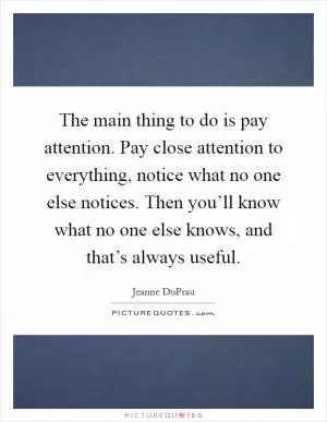The main thing to do is pay attention. Pay close attention to everything, notice what no one else notices. Then you’ll know what no one else knows, and that’s always useful Picture Quote #1