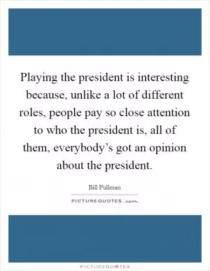 Playing the president is interesting because, unlike a lot of different roles, people pay so close attention to who the president is, all of them, everybody’s got an opinion about the president Picture Quote #1
