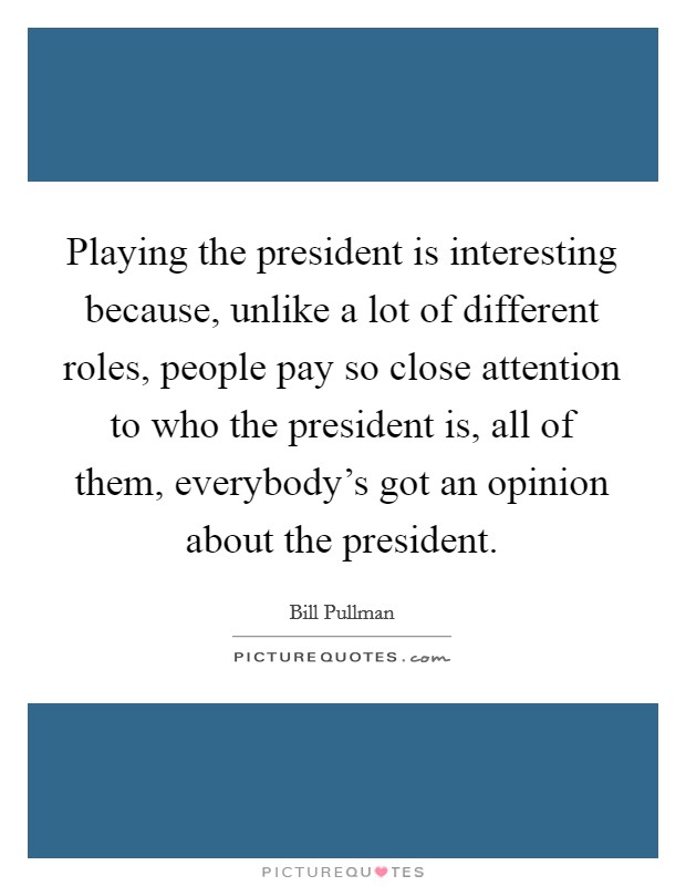 Playing the president is interesting because, unlike a lot of different roles, people pay so close attention to who the president is, all of them, everybody's got an opinion about the president. Picture Quote #1
