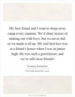 My best friend and I went to sleep-away camp every summer. We’d share stories of making out with boys, but we never did, so we made it all up. My real first kiss was at a friend’s house when I was in junior high. He was such a good kisser, and we’re still close friends! Picture Quote #1
