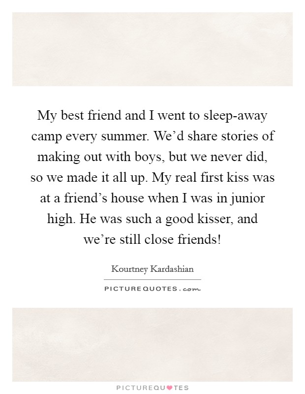 My best friend and I went to sleep-away camp every summer. We'd share stories of making out with boys, but we never did, so we made it all up. My real first kiss was at a friend's house when I was in junior high. He was such a good kisser, and we're still close friends! Picture Quote #1