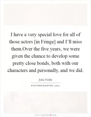 I have a very special love for all of those actors [in Fringe] and I’ll miss them.Over the five years, we were given the chance to develop some pretty close bonds, both with our characters and personally, and we did Picture Quote #1