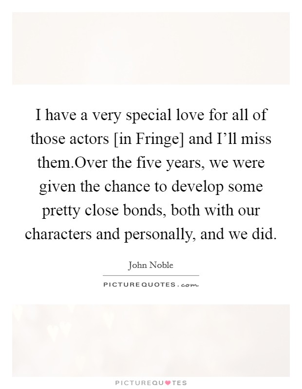 I have a very special love for all of those actors [in Fringe] and I'll miss them.Over the five years, we were given the chance to develop some pretty close bonds, both with our characters and personally, and we did. Picture Quote #1
