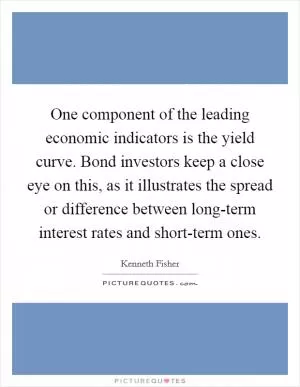 One component of the leading economic indicators is the yield curve. Bond investors keep a close eye on this, as it illustrates the spread or difference between long-term interest rates and short-term ones Picture Quote #1