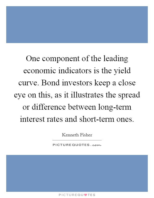 One component of the leading economic indicators is the yield curve. Bond investors keep a close eye on this, as it illustrates the spread or difference between long-term interest rates and short-term ones. Picture Quote #1
