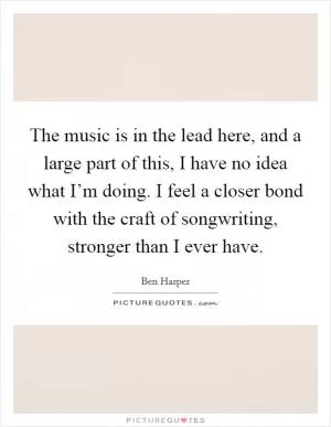The music is in the lead here, and a large part of this, I have no idea what I’m doing. I feel a closer bond with the craft of songwriting, stronger than I ever have Picture Quote #1