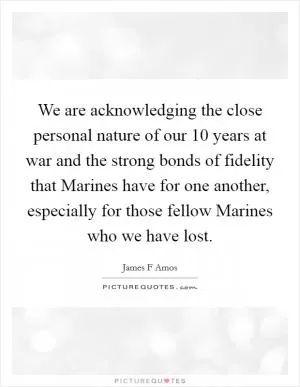 We are acknowledging the close personal nature of our 10 years at war and the strong bonds of fidelity that Marines have for one another, especially for those fellow Marines who we have lost Picture Quote #1
