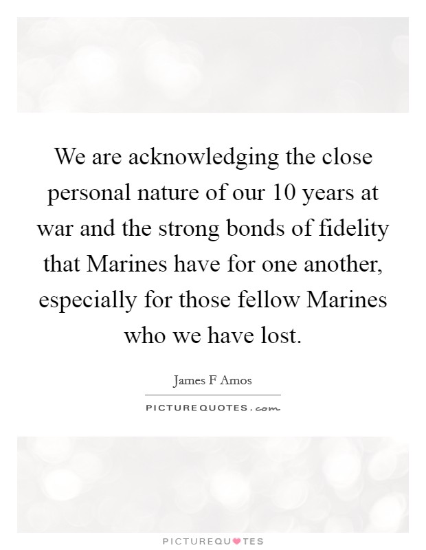We are acknowledging the close personal nature of our 10 years at war and the strong bonds of fidelity that Marines have for one another, especially for those fellow Marines who we have lost. Picture Quote #1