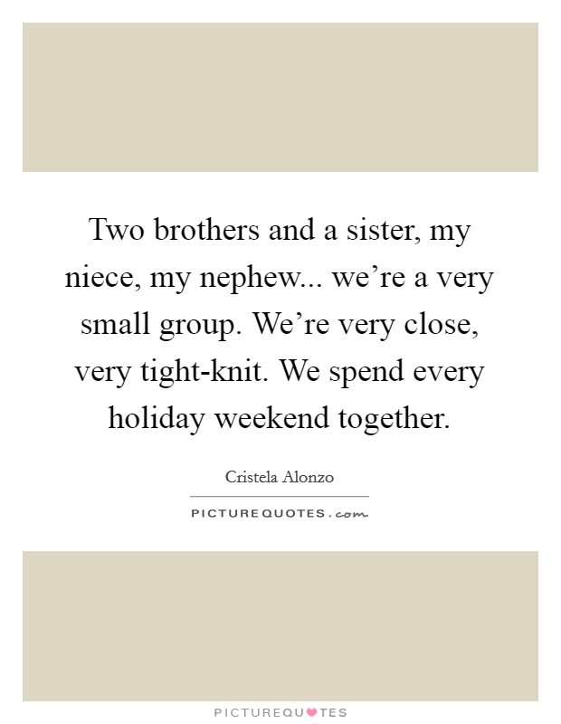Two brothers and a sister, my niece, my nephew... we're a very small group. We're very close, very tight-knit. We spend every holiday weekend together. Picture Quote #1