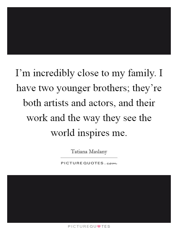 I'm incredibly close to my family. I have two younger brothers; they're both artists and actors, and their work and the way they see the world inspires me. Picture Quote #1