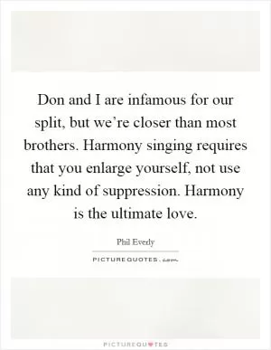 Don and I are infamous for our split, but we’re closer than most brothers. Harmony singing requires that you enlarge yourself, not use any kind of suppression. Harmony is the ultimate love Picture Quote #1