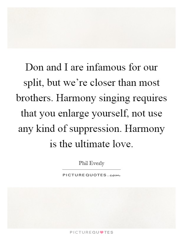 Don and I are infamous for our split, but we're closer than most brothers. Harmony singing requires that you enlarge yourself, not use any kind of suppression. Harmony is the ultimate love. Picture Quote #1