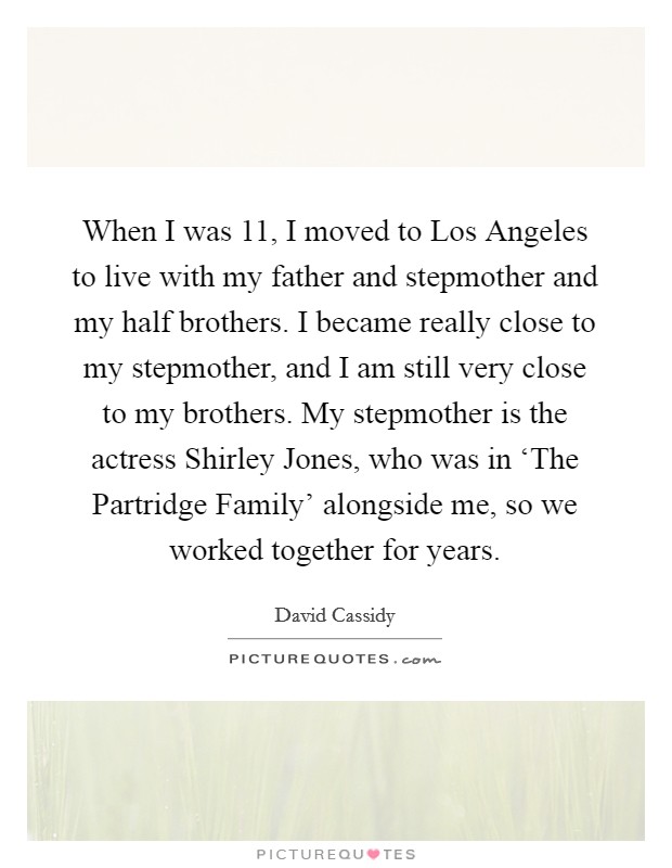 When I was 11, I moved to Los Angeles to live with my father and stepmother and my half brothers. I became really close to my stepmother, and I am still very close to my brothers. My stepmother is the actress Shirley Jones, who was in ‘The Partridge Family' alongside me, so we worked together for years. Picture Quote #1