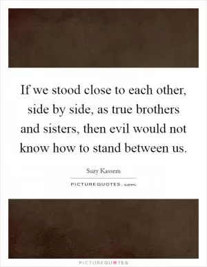 If we stood close to each other, side by side, as true brothers and sisters, then evil would not know how to stand between us Picture Quote #1