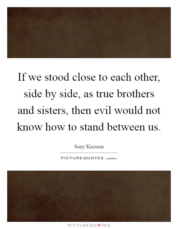 If we stood close to each other, side by side, as true brothers and sisters, then evil would not know how to stand between us. Picture Quote #1