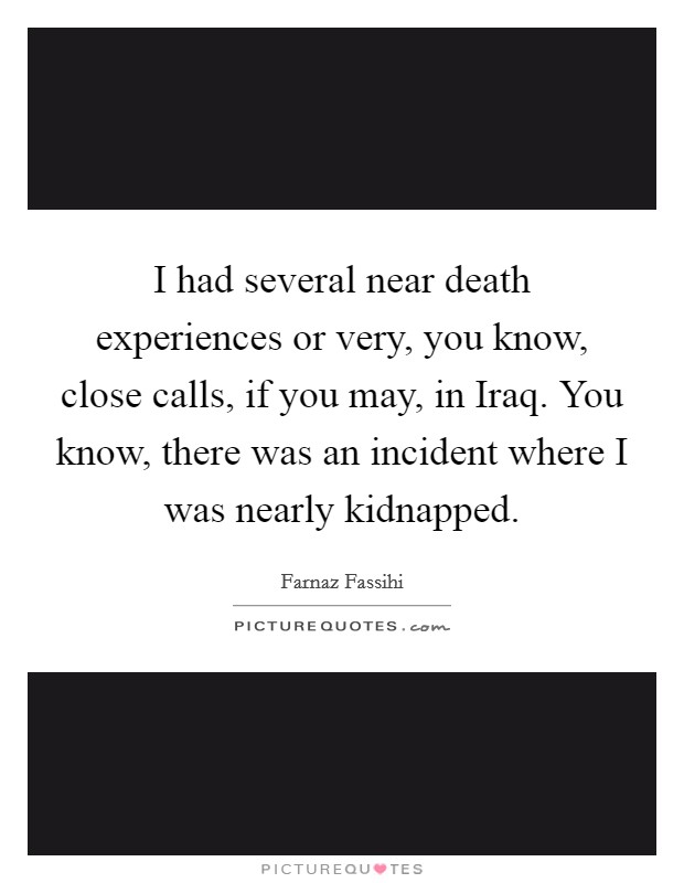 I had several near death experiences or very, you know, close calls, if you may, in Iraq. You know, there was an incident where I was nearly kidnapped. Picture Quote #1