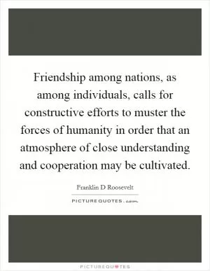 Friendship among nations, as among individuals, calls for constructive efforts to muster the forces of humanity in order that an atmosphere of close understanding and cooperation may be cultivated Picture Quote #1