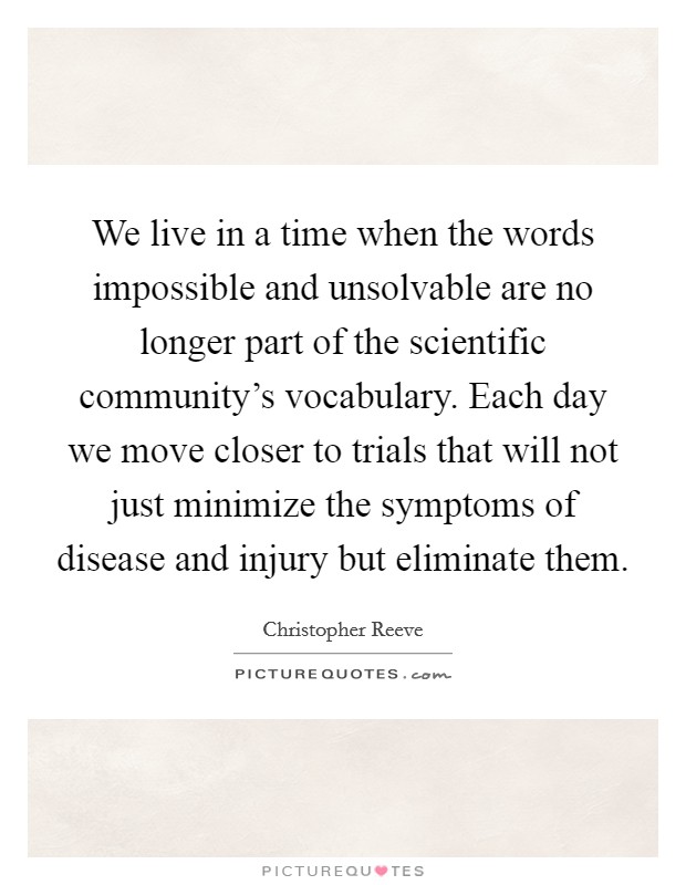 We live in a time when the words impossible and unsolvable are no longer part of the scientific community's vocabulary. Each day we move closer to trials that will not just minimize the symptoms of disease and injury but eliminate them. Picture Quote #1