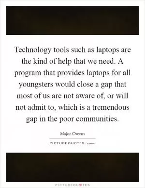 Technology tools such as laptops are the kind of help that we need. A program that provides laptops for all youngsters would close a gap that most of us are not aware of, or will not admit to, which is a tremendous gap in the poor communities Picture Quote #1