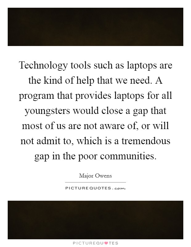 Technology tools such as laptops are the kind of help that we need. A program that provides laptops for all youngsters would close a gap that most of us are not aware of, or will not admit to, which is a tremendous gap in the poor communities. Picture Quote #1