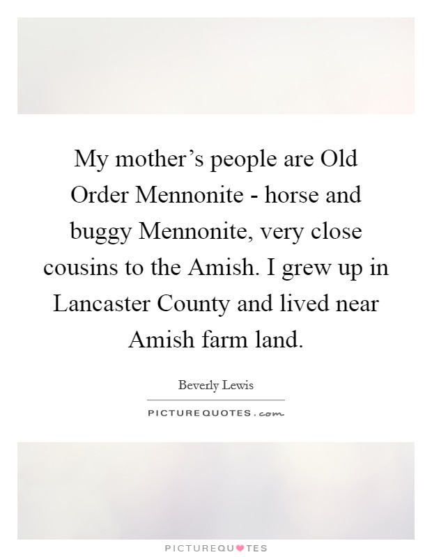 My mother's people are Old Order Mennonite - horse and buggy Mennonite, very close cousins to the Amish. I grew up in Lancaster County and lived near Amish farm land. Picture Quote #1