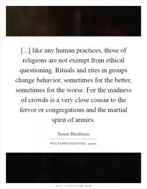 [...] like any human practices, those of religions are not exempt from ethical questioning. Rituals and rites in groups change behavior, sometimes for the better, sometimes for the worse. For the madness of crowds is a very close cousin to the fervor or congregations and the martial spirit of armies Picture Quote #1