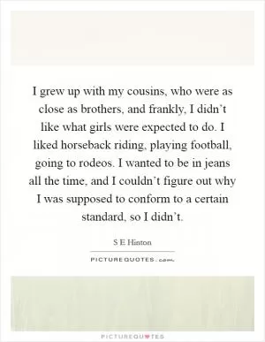 I grew up with my cousins, who were as close as brothers, and frankly, I didn’t like what girls were expected to do. I liked horseback riding, playing football, going to rodeos. I wanted to be in jeans all the time, and I couldn’t figure out why I was supposed to conform to a certain standard, so I didn’t Picture Quote #1