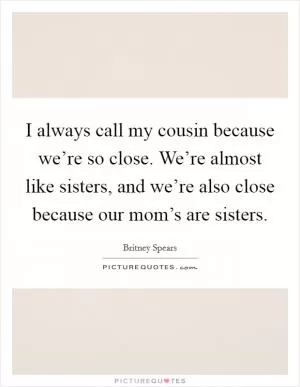 I always call my cousin because we’re so close. We’re almost like sisters, and we’re also close because our mom’s are sisters Picture Quote #1