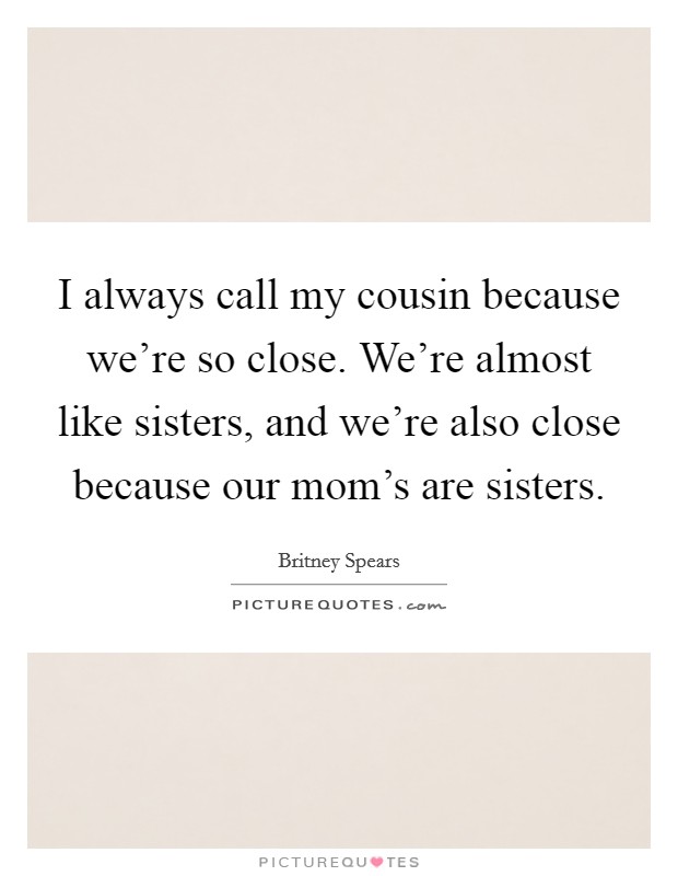 I always call my cousin because we're so close. We're almost like sisters, and we're also close because our mom's are sisters. Picture Quote #1