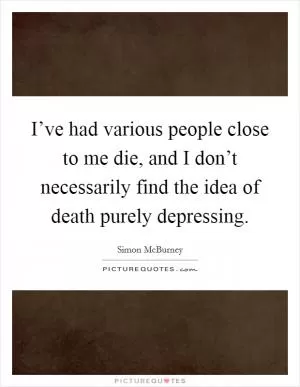 I’ve had various people close to me die, and I don’t necessarily find the idea of death purely depressing Picture Quote #1