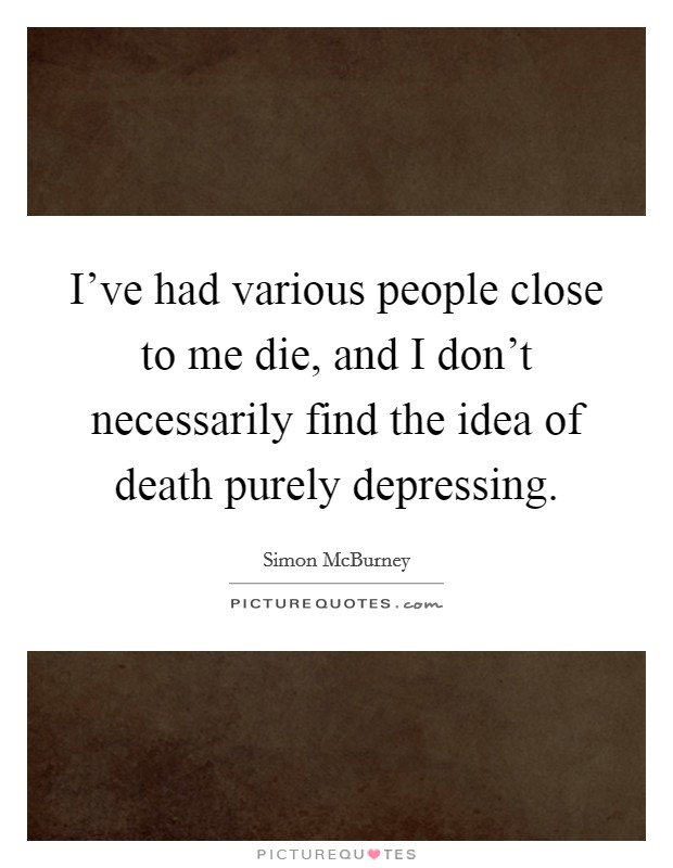 I've had various people close to me die, and I don't necessarily find the idea of death purely depressing. Picture Quote #1