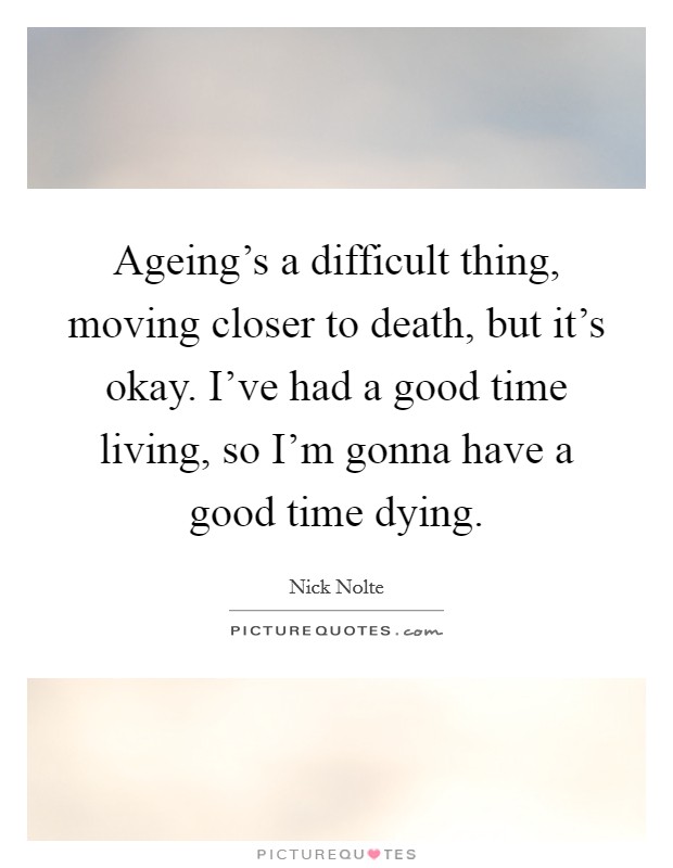 Ageing's a difficult thing, moving closer to death, but it's okay. I've had a good time living, so I'm gonna have a good time dying. Picture Quote #1