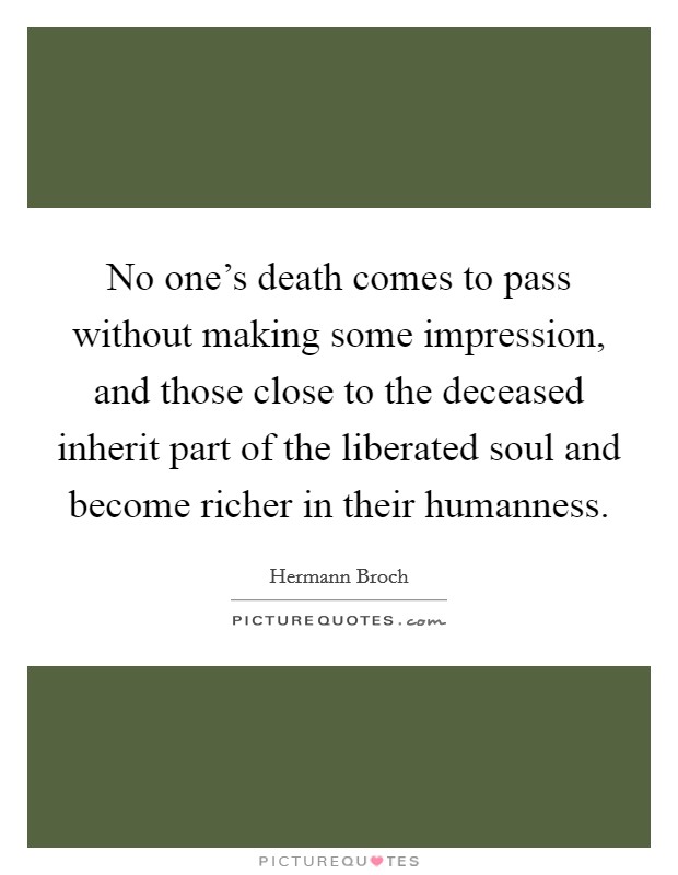No one's death comes to pass without making some impression, and those close to the deceased inherit part of the liberated soul and become richer in their humanness. Picture Quote #1