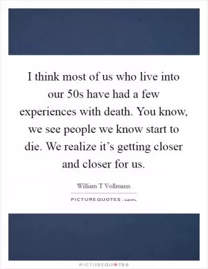 I think most of us who live into our 50s have had a few experiences with death. You know, we see people we know start to die. We realize it’s getting closer and closer for us Picture Quote #1