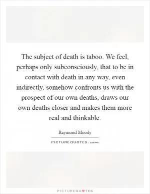 The subject of death is taboo. We feel, perhaps only subconsciously, that to be in contact with death in any way, even indirectly, somehow confronts us with the prospect of our own deaths, draws our own deaths closer and makes them more real and thinkable Picture Quote #1