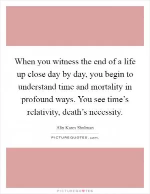 When you witness the end of a life up close day by day, you begin to understand time and mortality in profound ways. You see time’s relativity, death’s necessity Picture Quote #1
