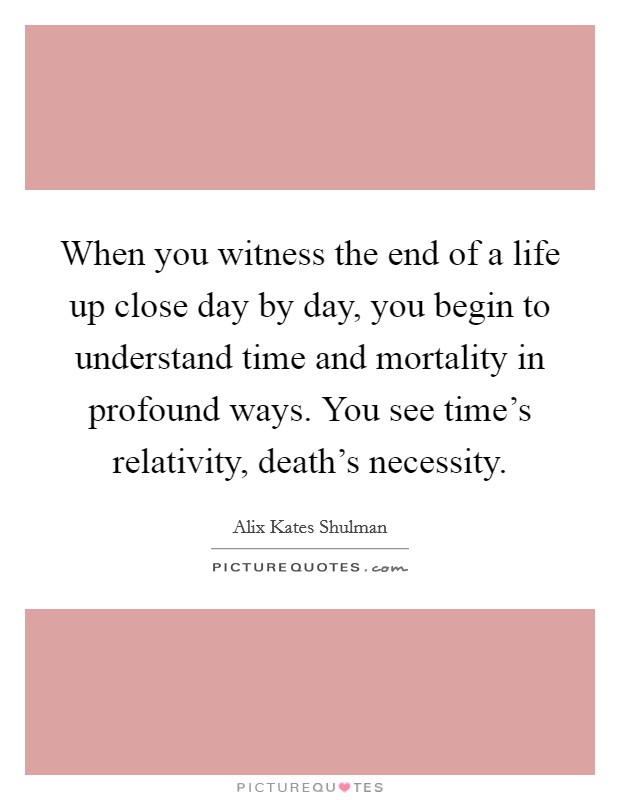 When you witness the end of a life up close day by day, you begin to understand time and mortality in profound ways. You see time's relativity, death's necessity. Picture Quote #1