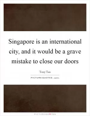 Singapore is an international city, and it would be a grave mistake to close our doors Picture Quote #1